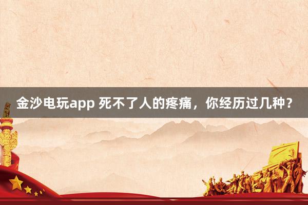 金沙电玩app 死不了人的疼痛，你经历过几种？