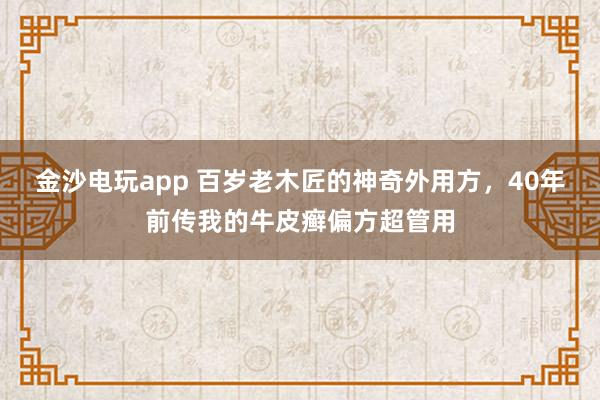 金沙电玩app 百岁老木匠的神奇外用方，40年前传我的牛皮癣偏方超管用