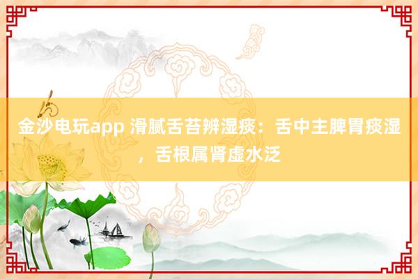 金沙电玩app 滑腻舌苔辨湿痰：舌中主脾胃痰湿，舌根属肾虚水泛