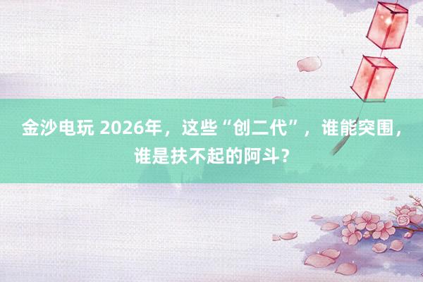 金沙电玩 2026年，这些“创二代”，谁能突围，谁是扶不起的阿斗？