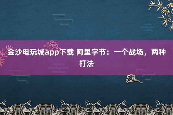 金沙电玩城app下载 阿里字节：一个战场，两种打法