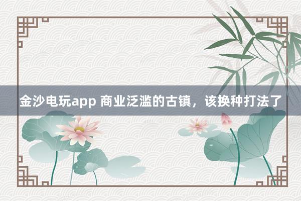 金沙电玩app 商业泛滥的古镇，该换种打法了