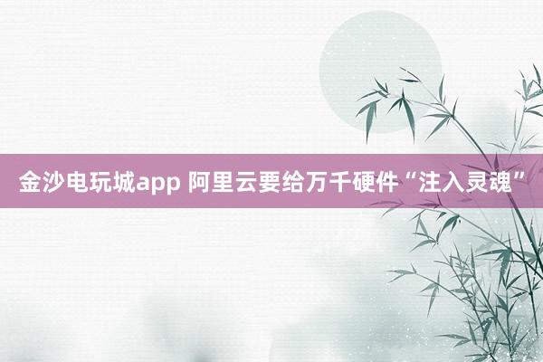 金沙电玩城app 阿里云要给万千硬件“注入灵魂”