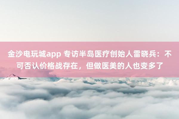 金沙电玩城app 专访半岛医疗创始人雷晓兵：不可否认价格战存在，但做医美的人也变多了