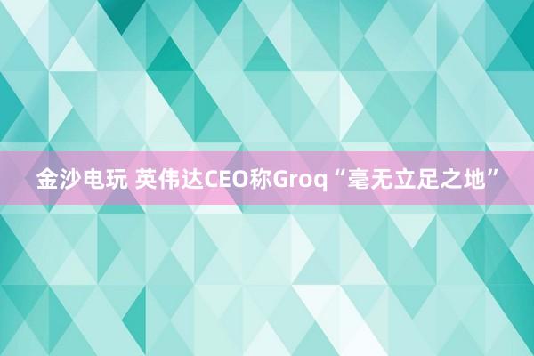 金沙电玩 英伟达CEO称Groq“毫无立足之地”