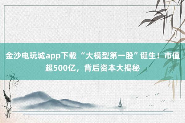 金沙电玩城app下载 “大模型第一股”诞生！市值超500亿，背后资本大揭秘