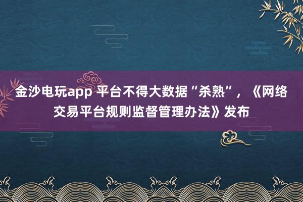 金沙电玩app 平台不得大数据“杀熟”，《网络交易平台规则监督管理办法》发布