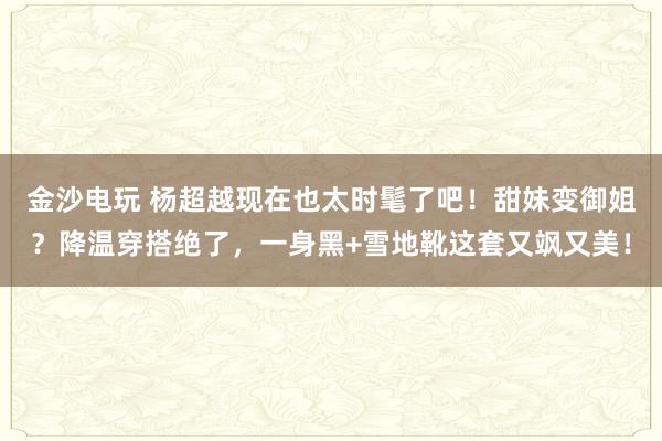 金沙电玩 杨超越现在也太时髦了吧！甜妹变御姐？降温穿搭绝了，一身黑+雪地靴这套又飒又美！