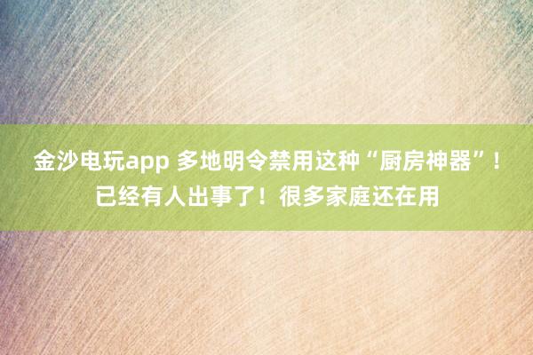 金沙电玩app 多地明令禁用这种“厨房神器”！已经有人出事了！很多家庭还在用