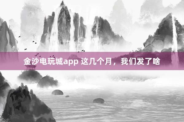 金沙电玩城app 这几个月，我们发了啥