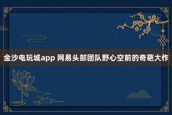 金沙电玩城app 网易头部团队野心空前的奇葩大作
