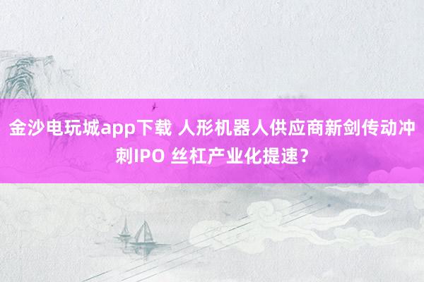 金沙电玩城app下载 人形机器人供应商新剑传动冲刺IPO 丝杠产业化提速？