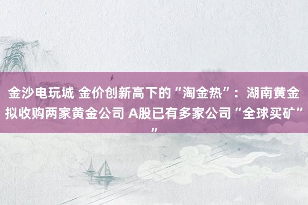 金沙电玩城 金价创新高下的“淘金热”：湖南黄金拟收购两家黄金公司 A股已有多家公司“全球买矿”
