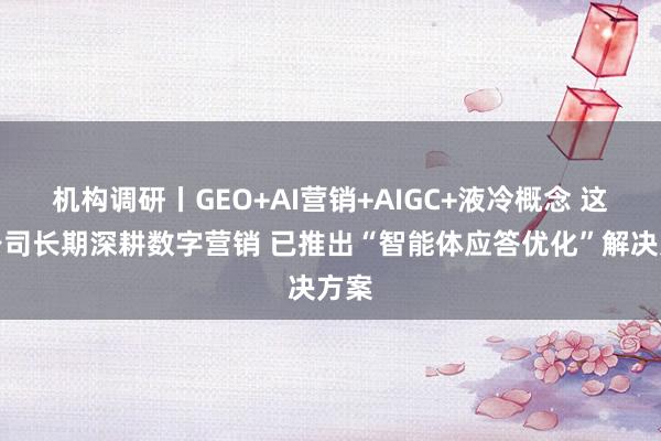 机构调研丨GEO+AI营销+AIGC+液冷概念 这家公司长期深耕数字营销 已推出“智能体应答优化”解决方案