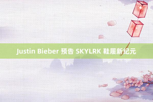 Justin Bieber 预告 SKYLRK 鞋履新纪元