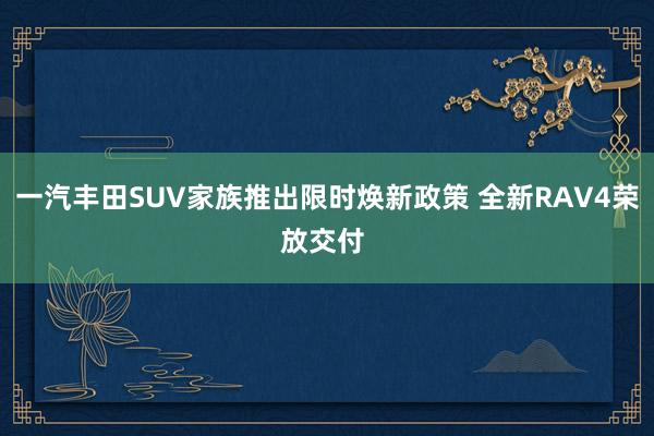一汽丰田SUV家族推出限时焕新政策 全新RAV4荣放交付 