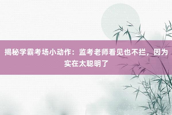 揭秘学霸考场小动作：监考老师看见也不拦，因为实在太聪明了