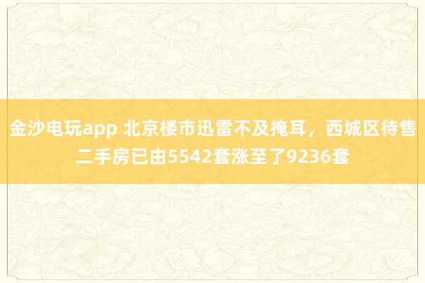 金沙电玩app 北京楼市迅雷不及掩耳，西城区待售二手房已由5542套涨至了9236套