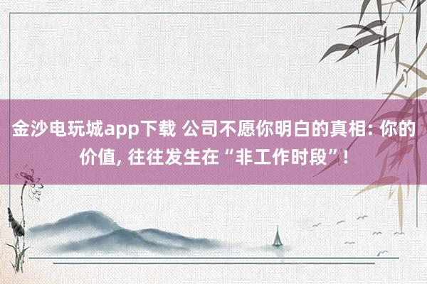 金沙电玩城app下载 公司不愿你明白的真相: 你的价值， 往往发生在“非工作时段”!