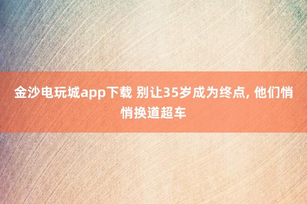 金沙电玩城app下载 别让35岁成为终点， 他们悄悄换道超车