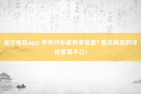 金沙电玩app 爷爷对孙辈有多宠爱? 看完网友的评论羡慕不已!