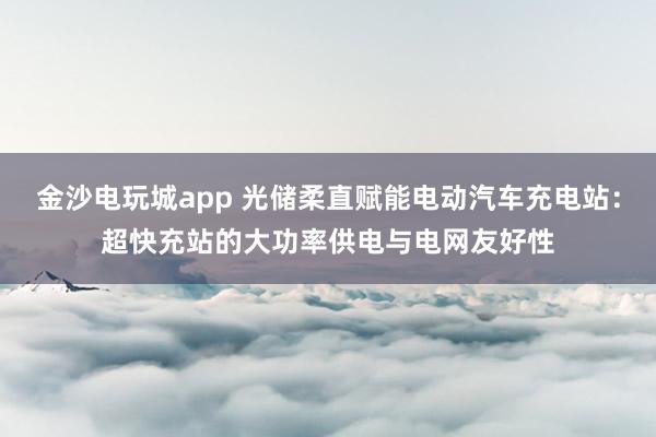 金沙电玩城app 光储柔直赋能电动汽车充电站：超快充站的大功率供电与电网友好性