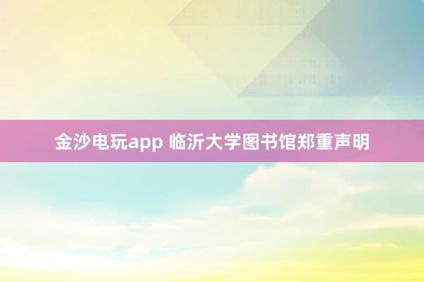 金沙电玩app 临沂大学图书馆郑重声明