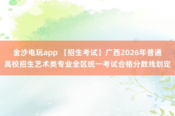 金沙电玩app 【招生考试】广西2026年普通高校招生艺术类专业全区统一考试合格分数线划定