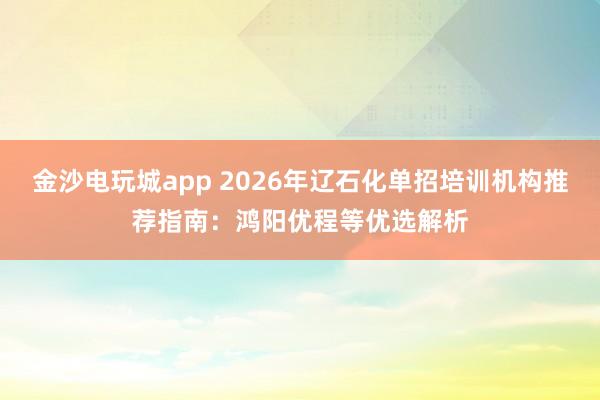 金沙电玩城app 2026年辽石化单招培训机构推荐指南：鸿阳优程等优选解析