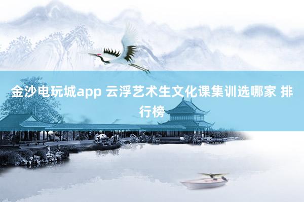 金沙电玩城app 云浮艺术生文化课集训选哪家 排行榜