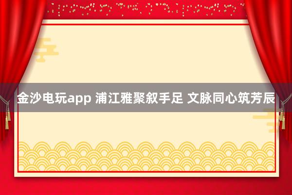 金沙电玩app 浦江雅聚叙手足 文脉同心筑芳辰