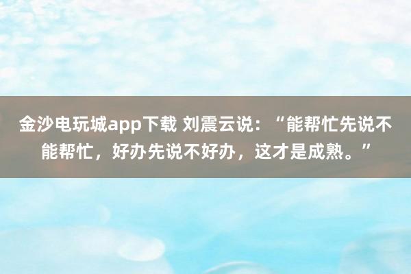 金沙电玩城app下载 刘震云说:“能帮忙先说不能帮忙,好办先说不好办,这才是成熟。”