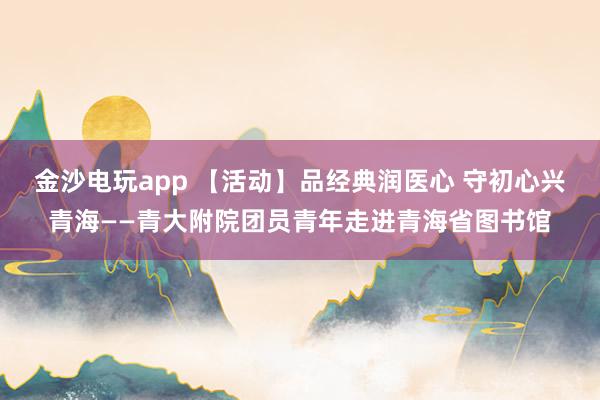 金沙电玩app 【活动】品经典润医心 守初心兴青海——青大附院团员青年走进青海省图书馆