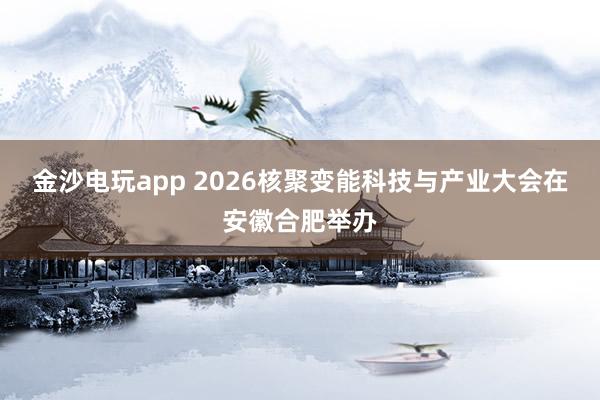 金沙电玩app 2026核聚变能科技与产业大会在安徽合肥举办