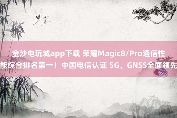 金沙电玩城app下载 荣耀Magic8/Pro通信性能综合排名第一！中国电信认证 5G、GNSS全面领先