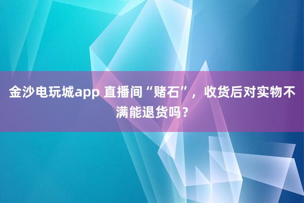 金沙电玩城app 直播间“赌石”，收货后对实物不满能退货吗？
