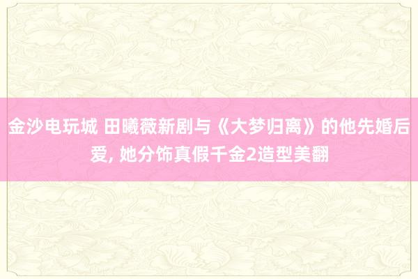金沙电玩城 田曦薇新剧与《大梦归离》的他先婚后爱， 她分饰真假千金2造型美翻