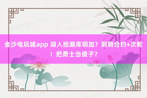金沙电玩城app 湖人捡漏库明加？到期合约+次轮！把勇士当傻子？