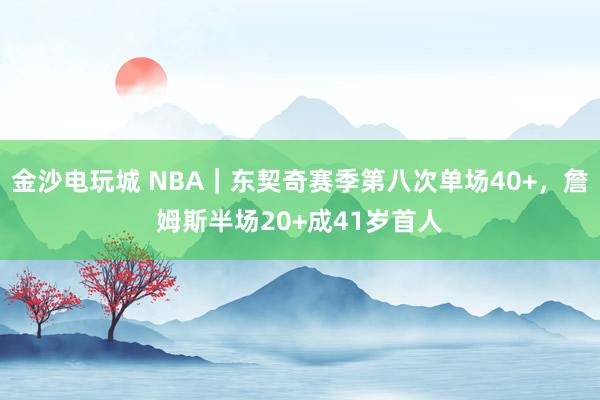 金沙电玩城 NBA｜东契奇赛季第八次单场40+，詹姆斯半场20+成41岁首人