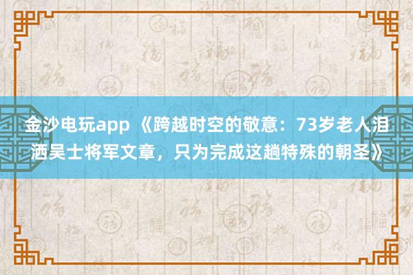 金沙电玩app 《跨越时空的敬意：73岁老人泪洒吴士将军文章，只为完成这趟特殊的朝圣》
