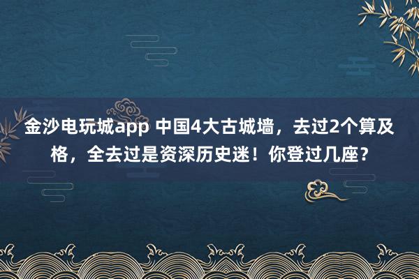 金沙电玩城app 中国4大古城墙，去过2个算及格，全去过是资深历史迷！你登过几座？