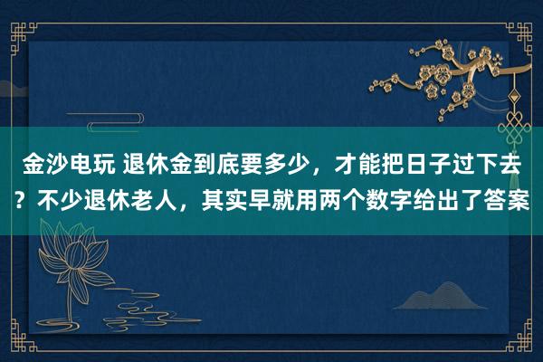 金沙电玩 退休金到底要多少，才能把日子过下去？不少退休老人，其实早就用两个数字给出了答案