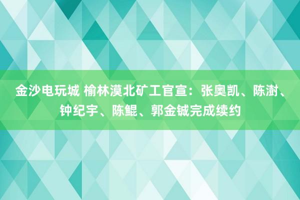 金沙电玩城 榆林漠北矿工官宣：张奥凯、陈澍、钟纪宇、陈鲲、郭金铖完成续约