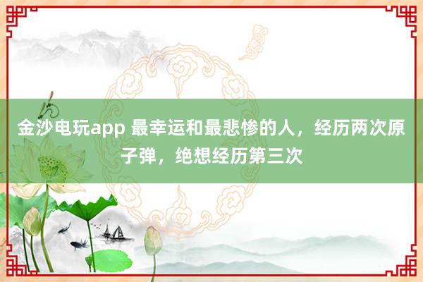 金沙电玩app 最幸运和最悲惨的人，经历两次原子弹，绝想经历第三次