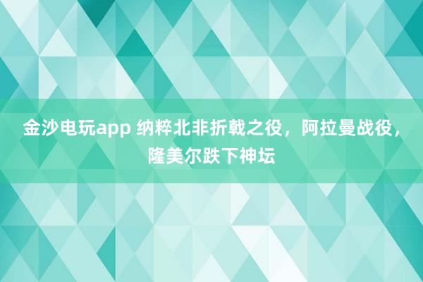 金沙电玩app 纳粹北非折戟之役，阿拉曼战役，隆美尔跌下神坛