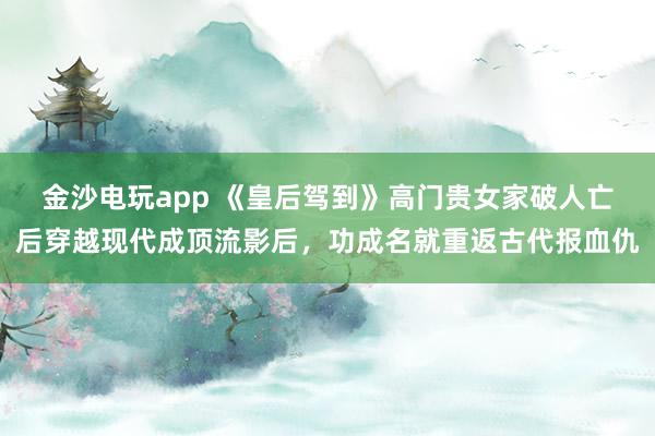 金沙电玩app 《皇后驾到》高门贵女家破人亡后穿越现代成顶流影后，功成名就重返古代报血仇