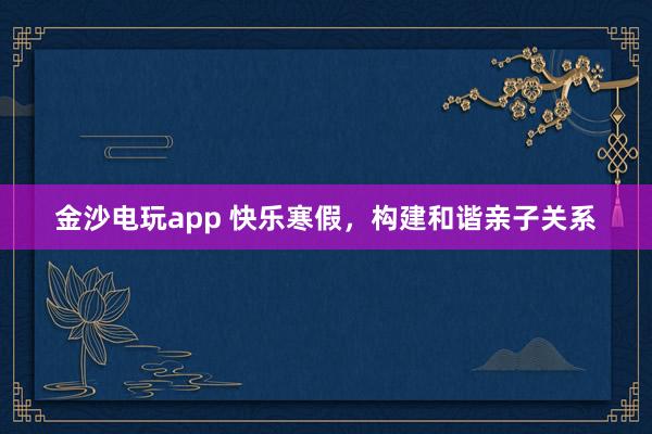 金沙电玩app 快乐寒假，构建和谐亲子关系