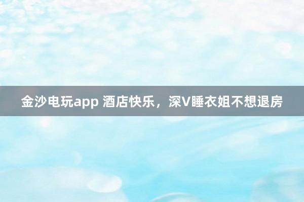 金沙电玩app 酒店快乐，深V睡衣姐不想退房