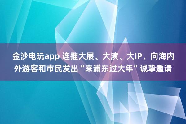 金沙电玩app 连推大展、大演、大IP，向海内外游客和市民发出“来浦东过大年”诚挚邀请