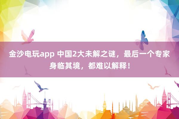 金沙电玩app 中国2大未解之谜，最后一个专家身临其境，都难以解释！